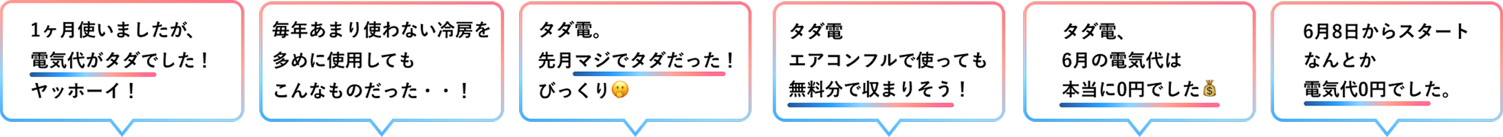 [1ヶ月使いましたが、電気代がタダでした！ヤッホーイ！][毎年あまり使わない冷房を多めに使用してもこんなものだった・・！][タダ電。先月マジでタダだった！びっくり🫢][タダ電エアコンフルで使っても無料分で収まりそう！][タダ電、6月の電気代は本当に0円でした💰][6月8日からスタートなんとか電気代0円でした。]