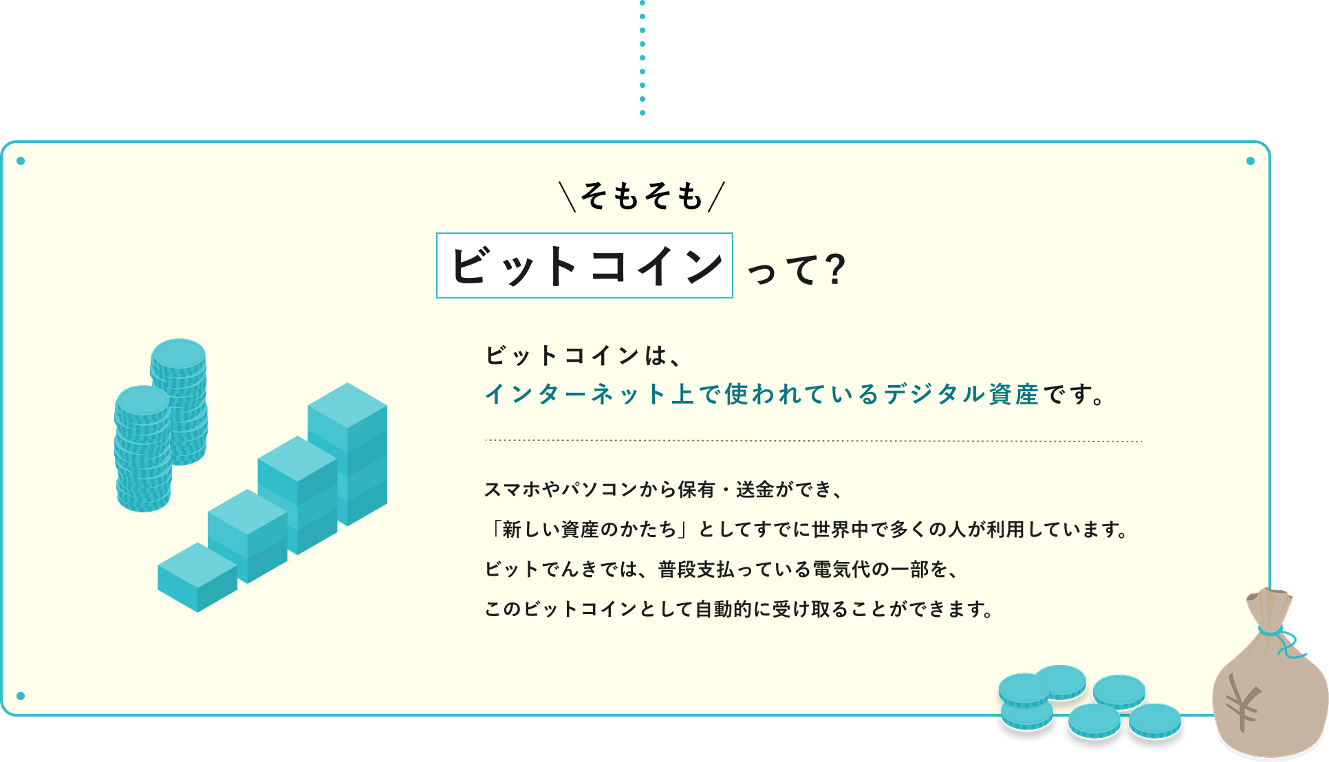 【そもそもビットコインって?】ビットコインは、インターネット上で使われているデジタル資産です。スマホやパソコンから保有・送金ができ、「新しい資産のかたち」としてすでに世界中で多くの人が利用しています。ビットでんきでは、普段支払っている電気代の一部を、このビットコインとして自動的に受け取ることができます。