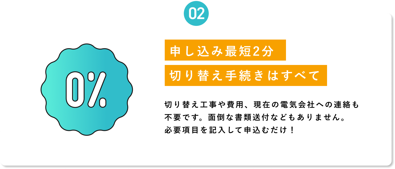 【02 申し込み最短2分・切り替え手続きはすべて自動】切り替え工事や費用は不要。現在の電気会社への連絡も不要です。面倒な書類送付などもありません。必要項目を記入して申込むだけ！