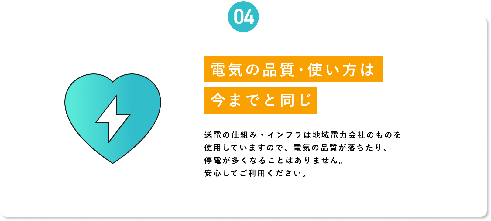 【04 電気の品質・使い方は今までと同じ】送電の仕組み・インフラは地域電力会社のものを使用していますので、電気の品質が落ちたり、停電が多くなることはありません。安心してご利用ください。