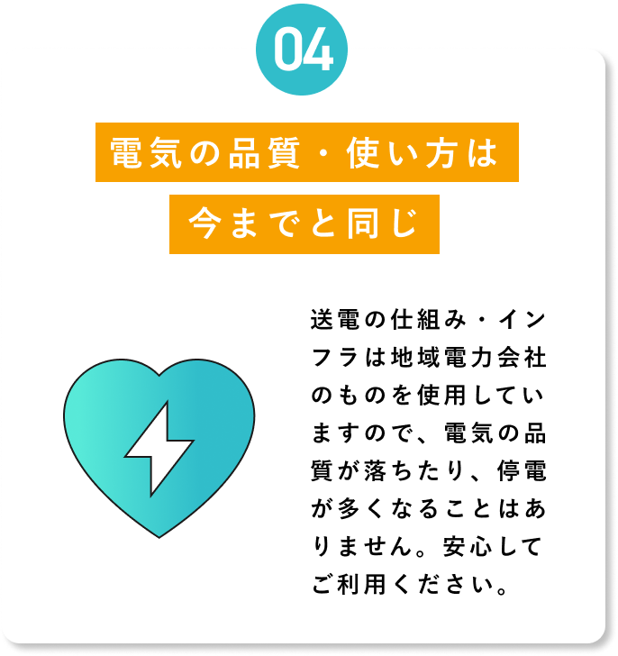 【04 電気の品質・使い方は今までと同じ】送電の仕組み・インフラは地域電力会社のものを使用していますので、電気の品質が落ちたり、停電が多くなることはありません。安心してご利用ください。