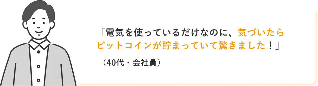 「電気を使っているだけなのに、気づいたらビットコインが貯まっていて驚きました!」(40代・会社員)