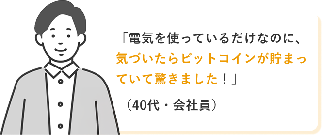 「電気を使っているだけなのに、気づいたらビットコインが貯まっていて驚きました!」(40代・会社員)