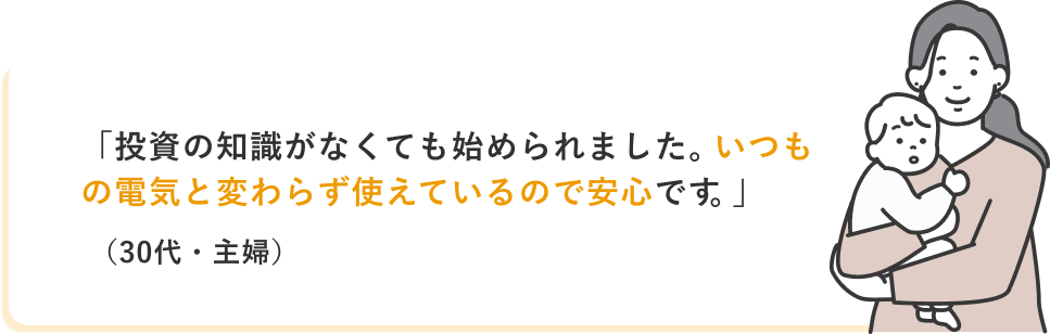 「投資の知識がなくても始められました。いつもの電気と変わらず使えているので安心です。」(30代・主婦)