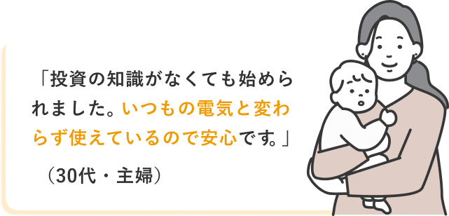「投資の知識がなくても始められました。いつもの電気と変わらず使えているので安心です。」(30代・主婦)