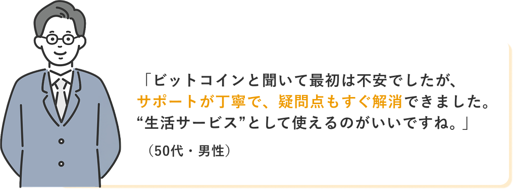 「ビットコインと聞いて最初は不安でしたが、サポートが丁寧で、疑問点もすぐ解消できました。“生活サービス”として使えるのがいいですね。」(50代・男性)