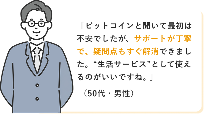 「ビットコインと聞いて最初は不安でしたが、サポートが丁寧で、疑問点もすぐ解消できました。“生活サービス”として使えるのがいいですね。」(50代・男性)